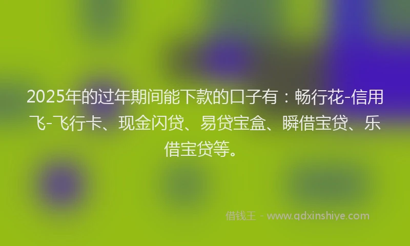 2025年的过年期间能下款的口子有：畅行花-信用飞-飞行卡、现金闪贷、易贷宝盒、瞬借宝贷、乐借宝贷等。