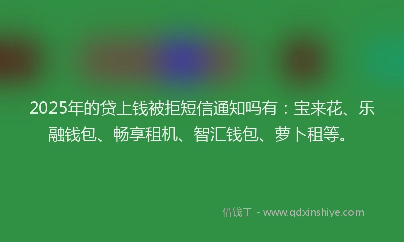 2025年的贷上钱被拒短信通知吗有：宝来花、乐融钱包、畅享租机、智汇钱包、萝卜租等。