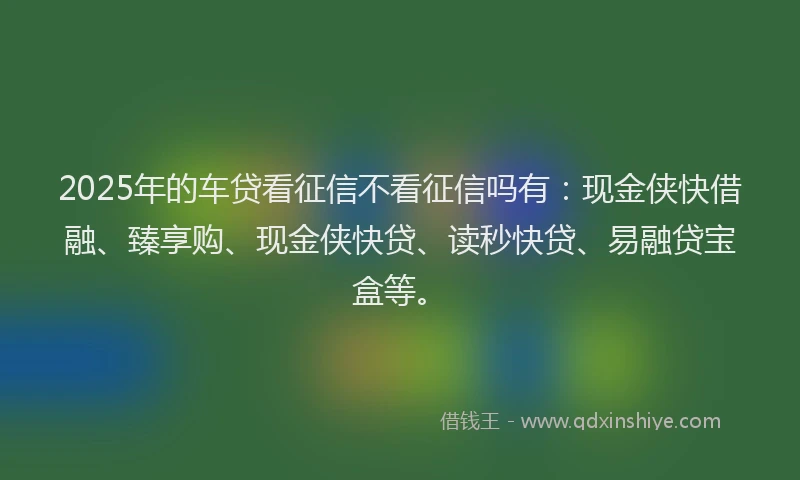2025年的车贷看征信不看征信吗有：现金侠快借融、臻享购、现金侠快贷、读秒快贷、易融贷宝盒等。