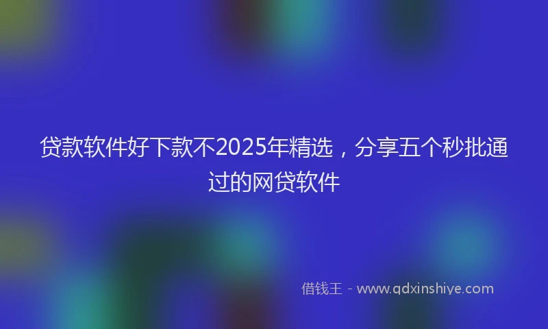 贷款软件好下款不2025年精选，分享五个秒批通过的网贷软件