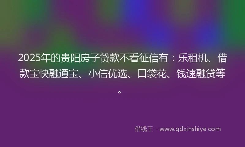 2025年的贵阳房子贷款不看征信有：乐租机、借款宝快融通宝、小信优选、口袋花、钱速融贷等。