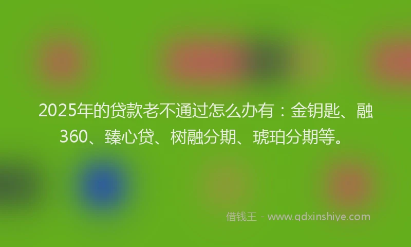 2025年的贷款老不通过怎么办有：金钥匙、融360、臻心贷、树融分期、琥珀分期等。