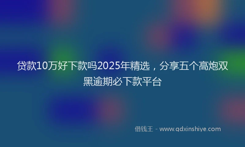 贷款10万好下款吗2025年精选，分享五个高炮双黑逾期必下款平台