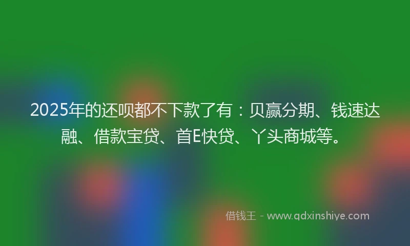 2025年的还呗都不下款了有：贝赢分期、钱速达融、借款宝贷、首E快贷、丫头商城等。