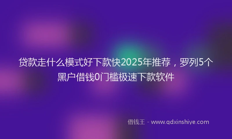 贷款走什么模式好下款快2025年推荐，罗列5个黑户借钱0门槛极速下款软件