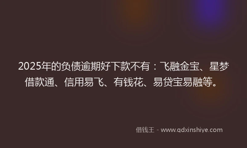2025年的负债逾期好下款不有：飞融金宝、星梦借款通、信用易飞、有钱花、易贷宝易融等。