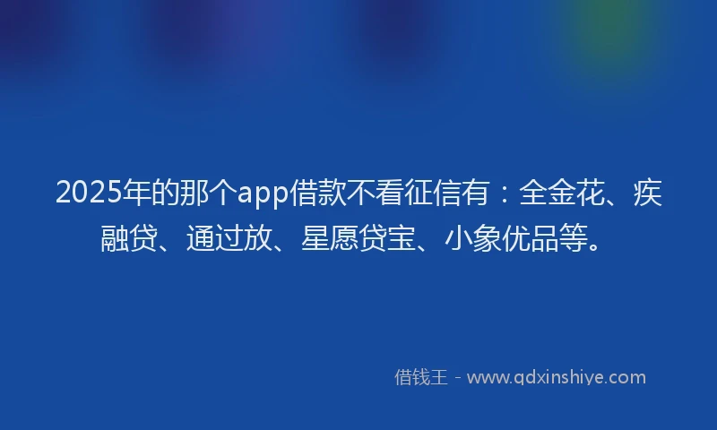 2025年的那个app借款不看征信有：全金花、疾融贷、通过放、星愿贷宝、小象优品等。