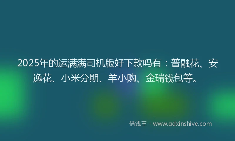 2025年的运满满司机版好下款吗有：普融花、安逸花、小米分期、羊小购、金瑞钱包等。