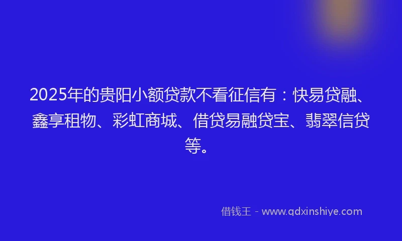 2025年的贵阳小额贷款不看征信有：快易贷融、鑫享租物、彩虹商城、借贷易融贷宝、翡翠信贷等。