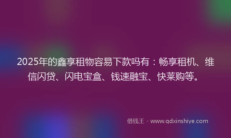 2025年的鑫享租物容易下款吗有：畅享租机、维信闪贷、闪电宝盒、钱速融宝、快莱购等。