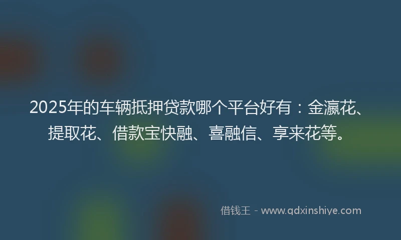 2025年的车辆抵押贷款哪个平台好有：金瀛花、提取花、借款宝快融、喜融信、享来花等。