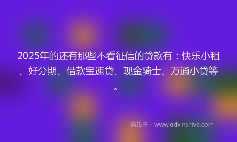 2025年的还有那些不看征信的贷款有：快乐小租、好分期、借款宝速贷、现金骑士、万通小贷等。