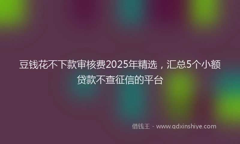 豆钱花不下款审核费2025年精选，汇总5个小额贷款不查征信的平台