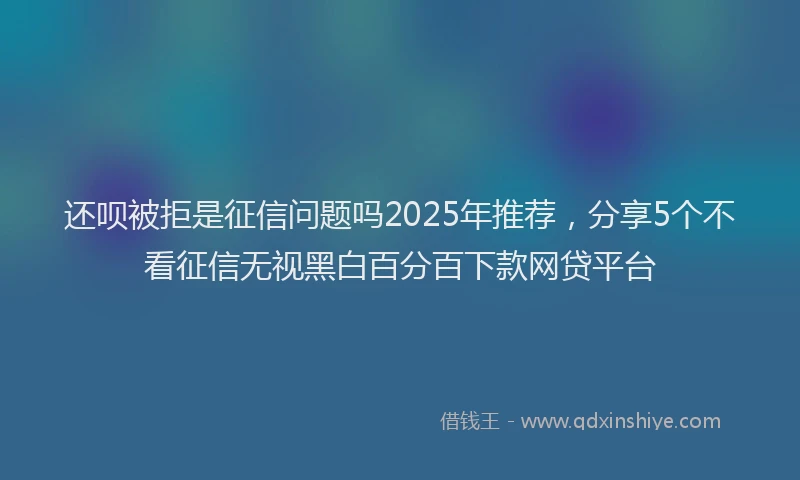 还呗被拒是征信问题吗2025年推荐，分享5个不看征信无视黑白百分百下款网贷平台