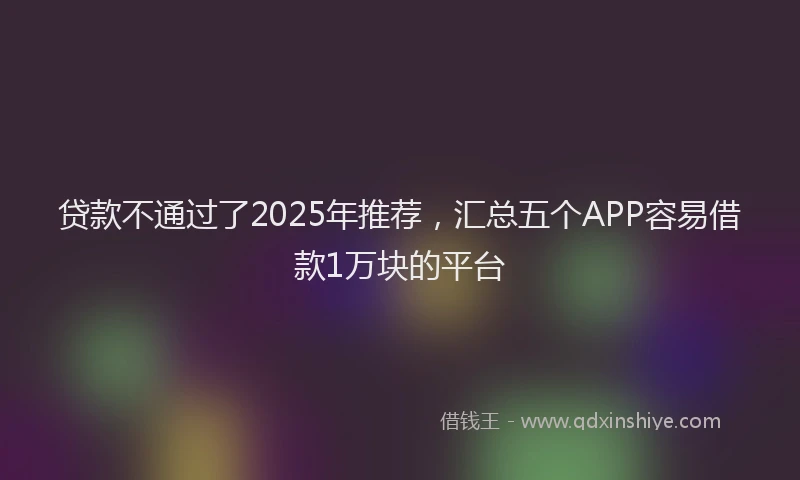 贷款不通过了2025年推荐，汇总五个APP容易借款1万块的平台