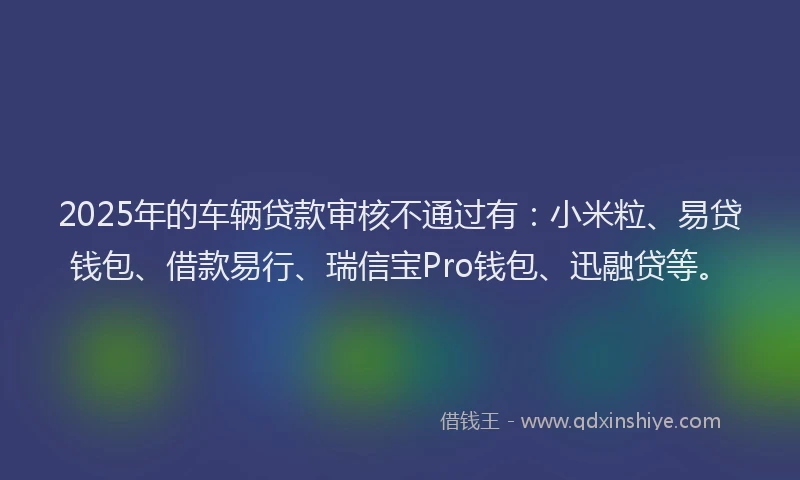 2025年的车辆贷款审核不通过有：小米粒、易贷钱包、借款易行、瑞信宝Pro钱包、迅融贷等。