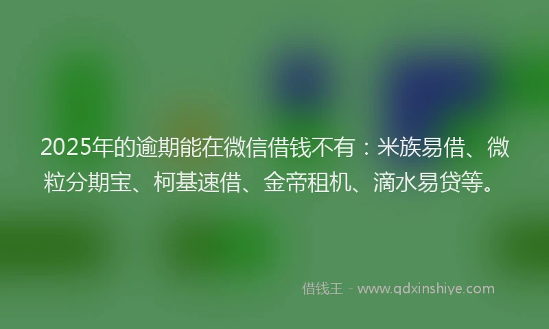 2025年的逾期能在微信借钱不有：米族易借、微粒分期宝、柯基速借、金帝租机、滴水易贷等。