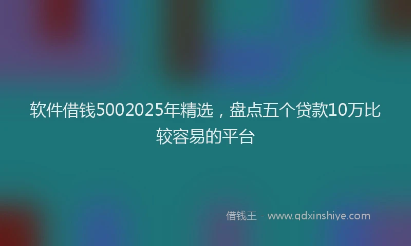 软件借钱5002025年精选，盘点五个贷款10万比较容易的平台