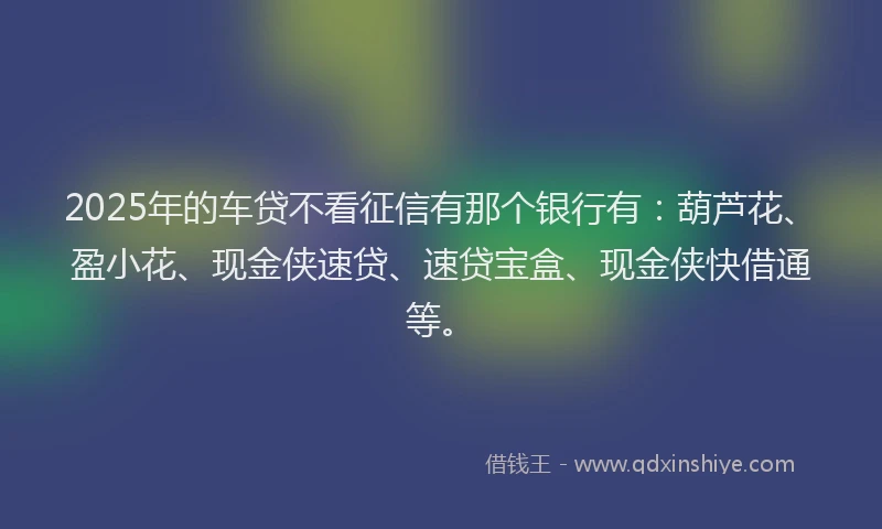2025年的车贷不看征信有那个银行有：葫芦花、盈小花、现金侠速贷、速贷宝盒、现金侠快借通等。