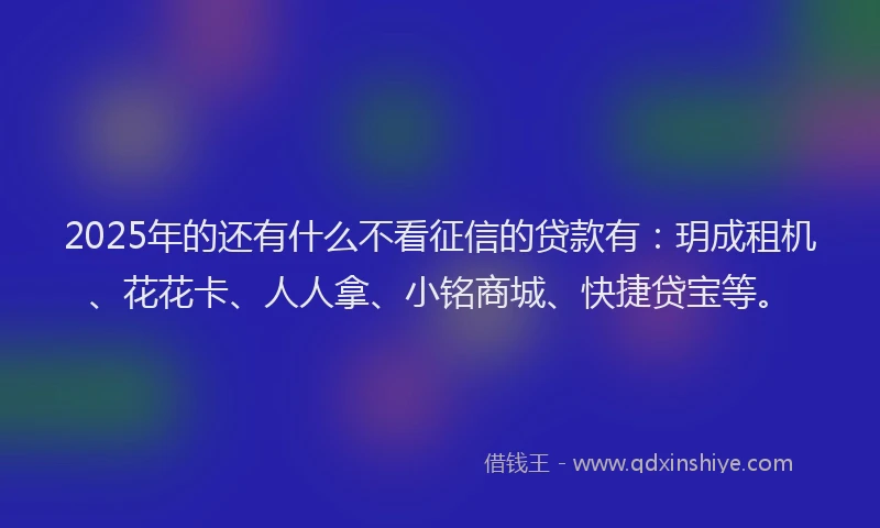 2025年的还有什么不看征信的贷款有：玥成租机、花花卡、人人拿、小铭商城、快捷贷宝等。