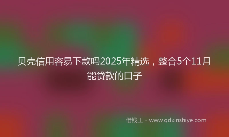贝壳信用容易下款吗2025年精选，整合5个11月能贷款的口子