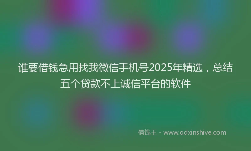 谁要借钱急用找我微信手机号2025年精选，总结五个贷款不上诚信平台的软件