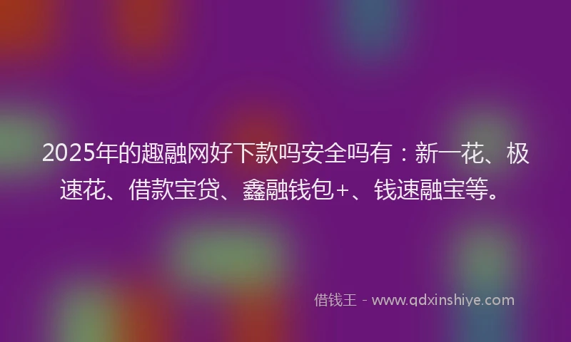 2025年的趣融网好下款吗安全吗有：新一花、极速花、借款宝贷、鑫融钱包+、钱速融宝等。