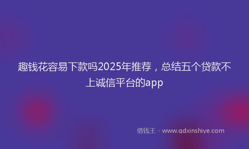 趣钱花容易下款吗2025年推荐，总结五个贷款不上诚信平台的app