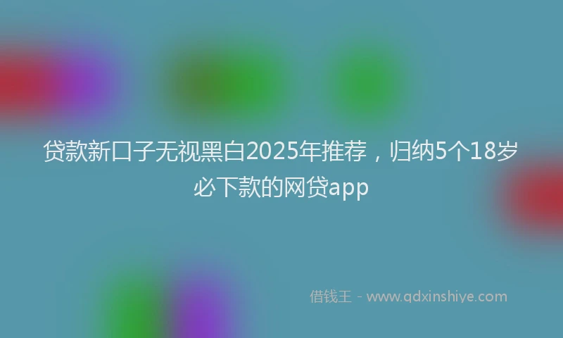 贷款新口子无视黑白2025年推荐，归纳5个18岁必下款的网贷app