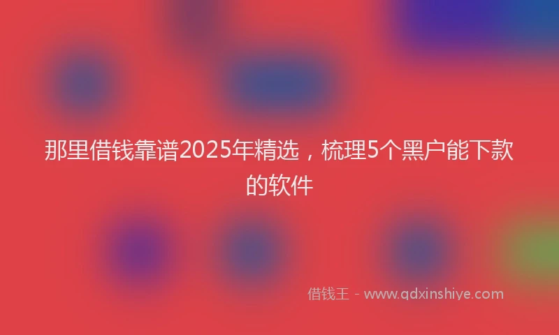那里借钱靠谱2025年精选，梳理5个黑户能下款的软件
