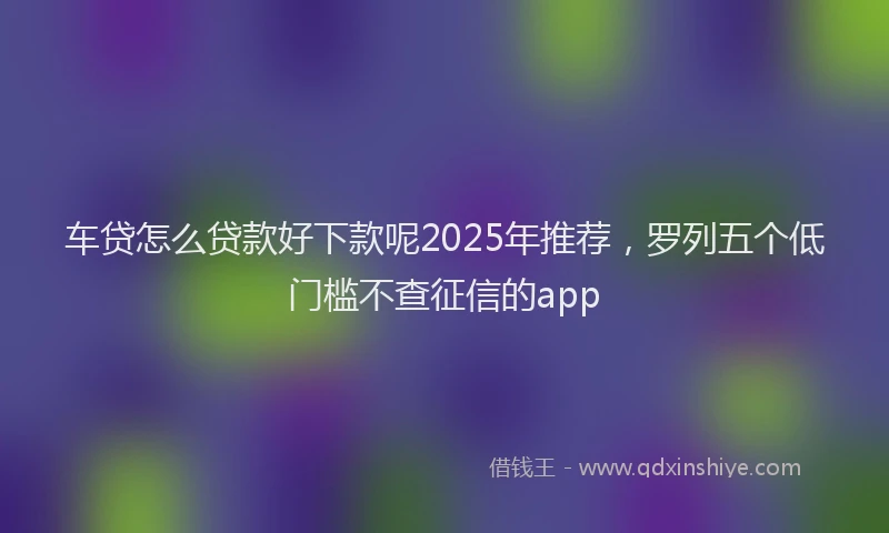 车贷怎么贷款好下款呢2025年推荐，罗列五个低门槛不查征信的app