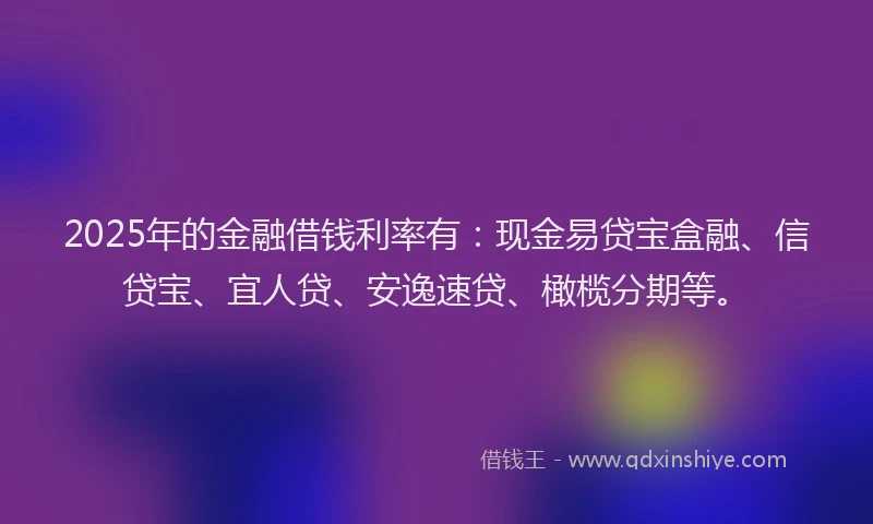 2025年的金融借钱利率有：现金易贷宝盒融、信贷宝、宜人贷、安逸速贷、橄榄分期等。