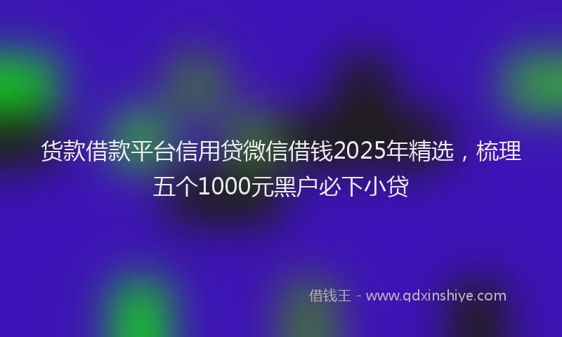 货款借款平台信用贷微信借钱2025年精选，梳理五个1000元黑户必下小贷