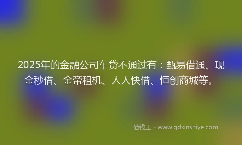 2025年的金融公司车贷不通过有：甄易借通、现金秒借、金帝租机、人人快借、恒创商城等。