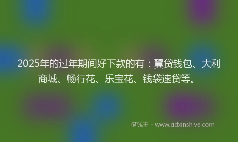 2025年的过年期间好下款的有：翼贷钱包、大利商城、畅行花、乐宝花、钱袋速贷等。