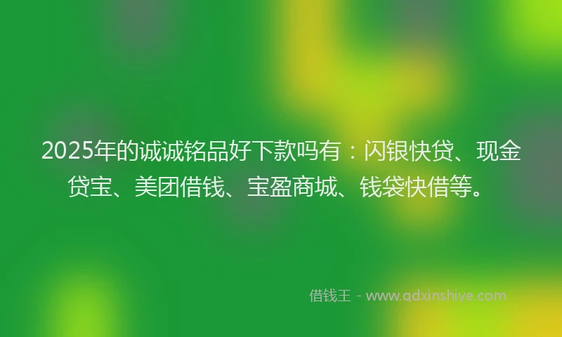 2025年的诚诚铭品好下款吗有：闪银快贷、现金贷宝、美团借钱、宝盈商城、钱袋快借等。
