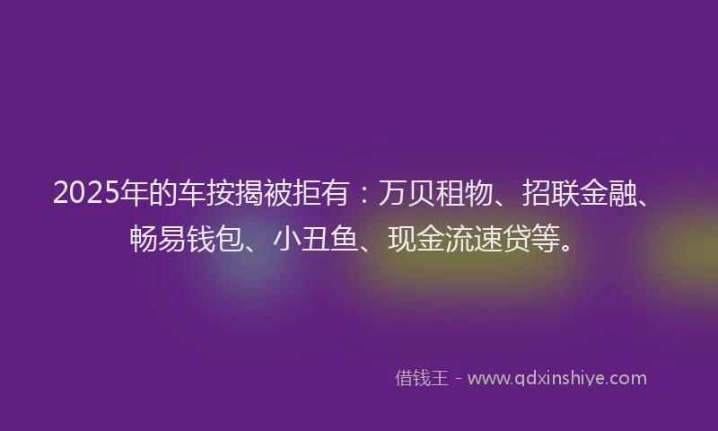 2025年的车按揭被拒有：万贝租物、招联金融、畅易钱包、小丑鱼、现金流速贷等。