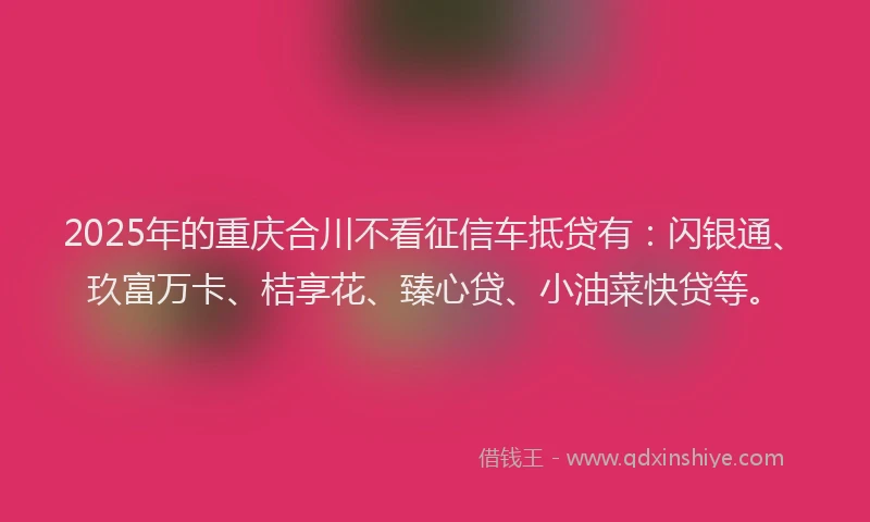 2025年的重庆合川不看征信车抵贷有：闪银通、玖富万卡、桔享花、臻心贷、小油菜快贷等。