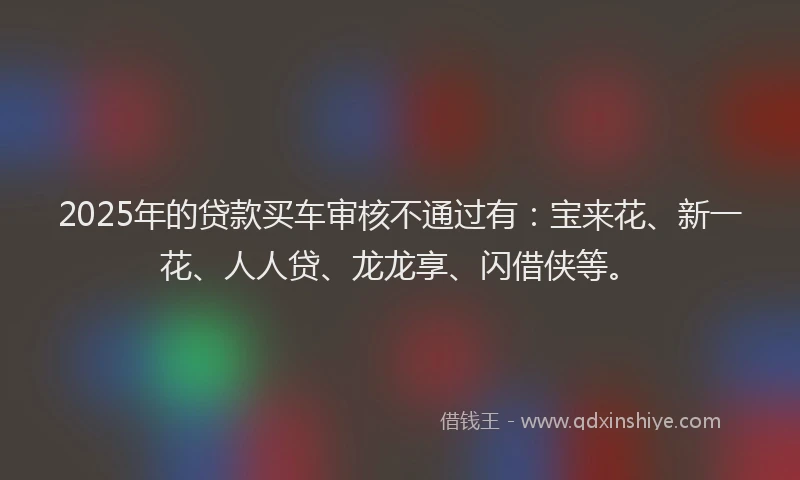 2025年的贷款买车审核不通过有：宝来花、新一花、人人贷、龙龙享、闪借侠等。