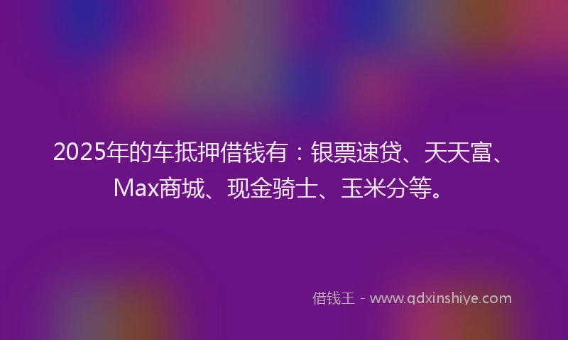2025年的车抵押借钱有：银票速贷、天天富、Max商城、现金骑士、玉米分等。