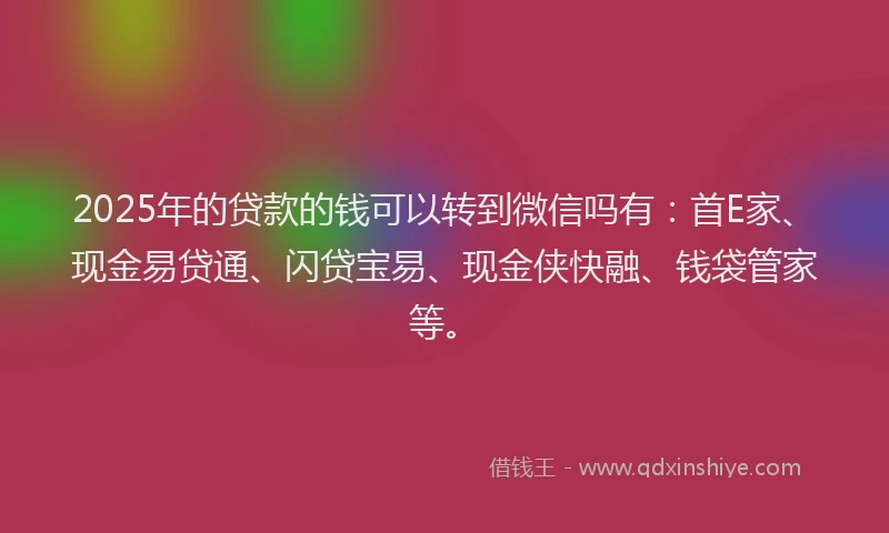 2025年的贷款的钱可以转到微信吗有：首E家、现金易贷通、闪贷宝易、现金侠快融、钱袋管家等。