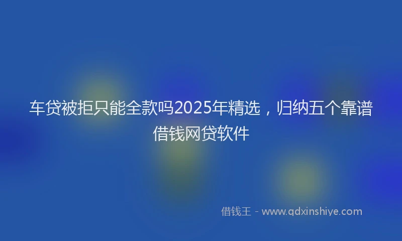 车贷被拒只能全款吗2025年精选，归纳五个靠谱借钱网贷软件