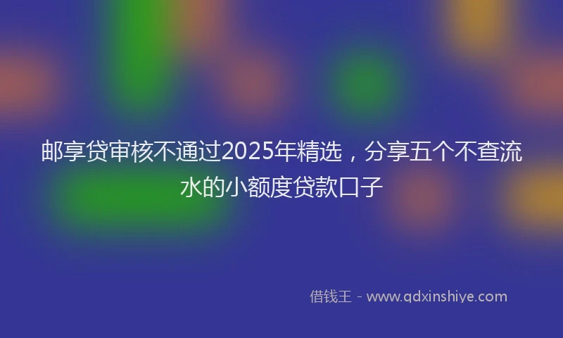 邮享贷审核不通过2025年精选，分享五个不查流水的小额度贷款口子