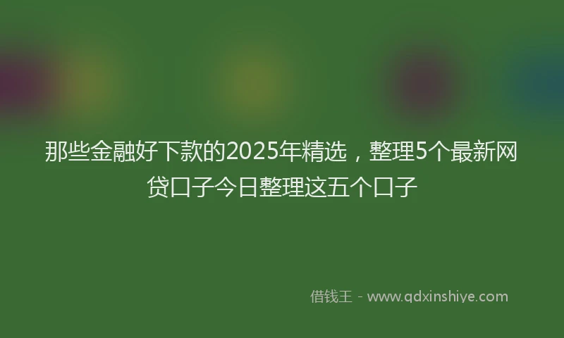 那些金融好下款的2025年精选，整理5个最新网贷口子今日整理这五个口子