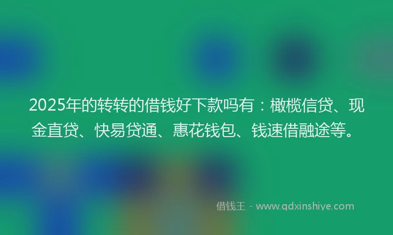 2025年的转转的借钱好下款吗有：橄榄信贷、现金直贷、快易贷通、惠花钱包、钱速借融途等。