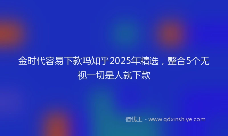 金时代容易下款吗知乎2025年精选，整合5个无视一切是人就下款