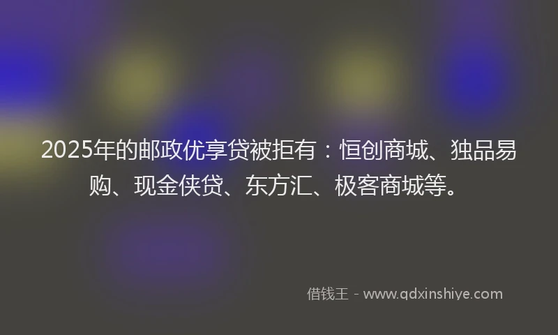 2025年的邮政优享贷被拒有：恒创商城、独品易购、现金侠贷、东方汇、极客商城等。