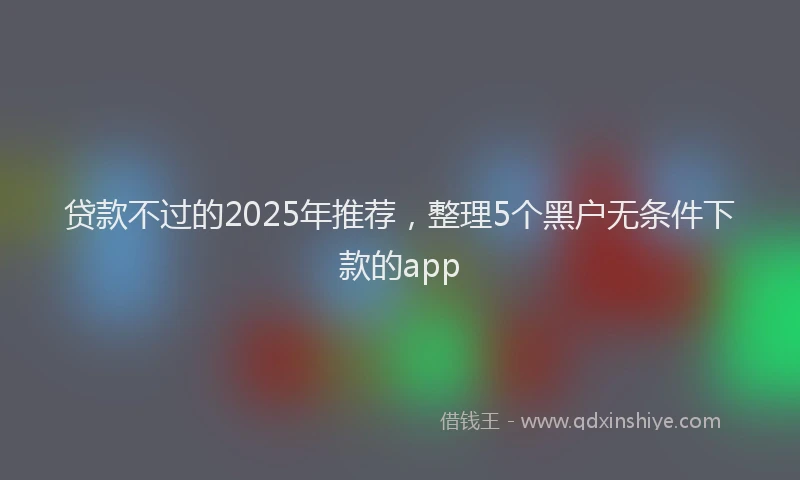 贷款不过的2025年推荐，整理5个黑户无条件下款的app