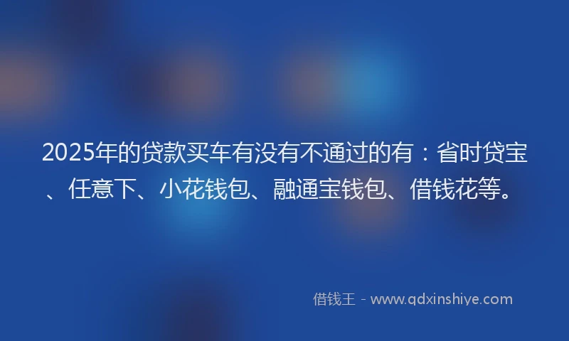 2025年的贷款买车有没有不通过的有：省时贷宝、任意下、小花钱包、融通宝钱包、借钱花等。