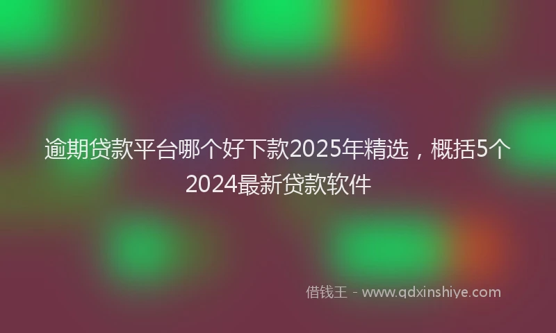 逾期贷款平台哪个好下款2025年精选，概括5个2024最新贷款软件